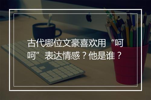 古代哪位文豪喜欢用“呵呵”表达情感?他是谁?