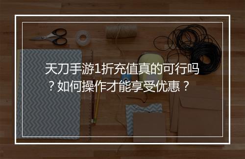 天刀手游1折充值真的可行吗？如何操作才能享受优惠？