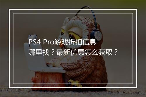 PS4 Pro游戏折扣信息哪里找?最新优惠怎么获取?