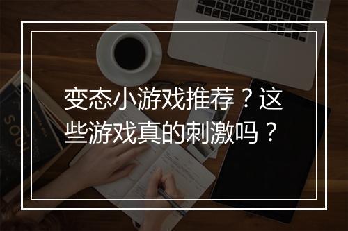 变态小游戏推荐？这些游戏真的刺激吗？