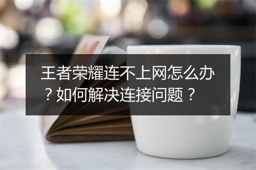 王者荣耀连不上网怎么办？如何解决连接问题？