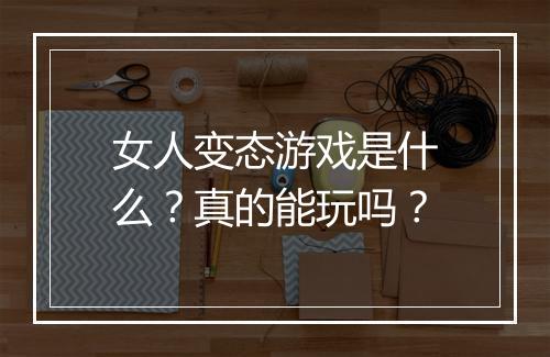 女人变态游戏是什么?真的能玩吗?