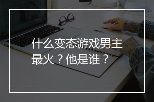 什么变态游戏男主最火?他是谁?