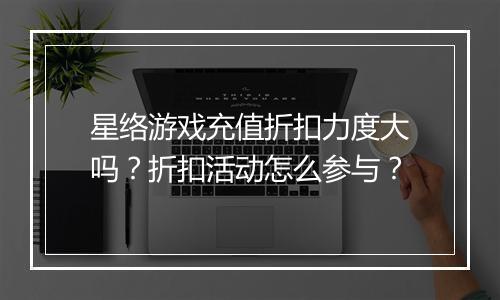 星络游戏充值折扣力度大吗？折扣活动怎么参与？
