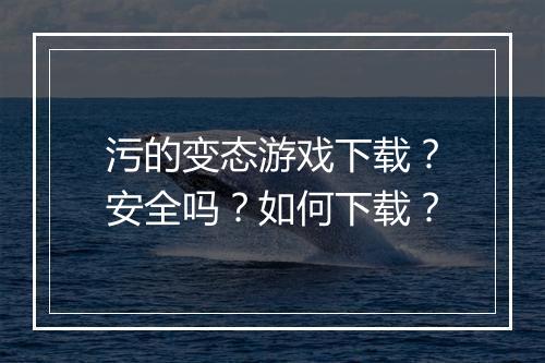 污的变态游戏下载？安全吗？如何下载？