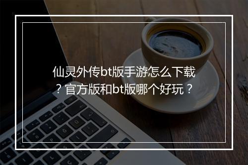 仙灵外传bt版手游怎么下载？官方版和bt版哪个好玩？