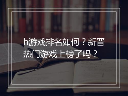 h游戏排名如何？新晋热门游戏上榜了吗？