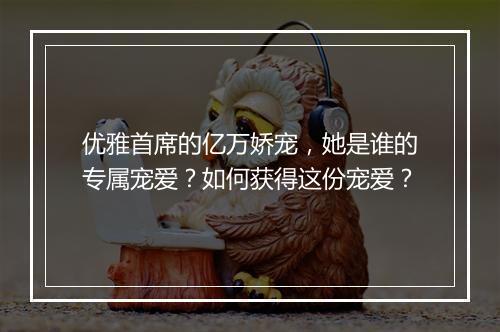 优雅首席的亿万娇宠，她是谁的专属宠爱？如何获得这份宠爱？