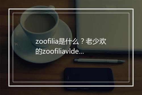 zoofilia是什么？老少欢的zoofiliavlde是啥？