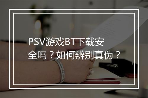 PSV游戏BT下载安全吗？如何辨别真伪？
