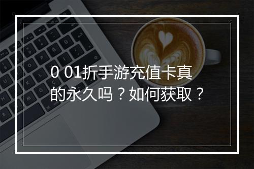 0 01折手游充值卡真的永久吗？如何获取？