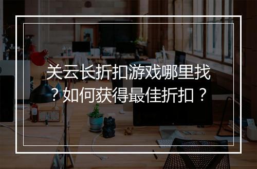 关云长折扣游戏哪里找？如何获得最佳折扣？