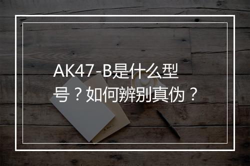 AK47-B是什么型号?如何辨别真伪?