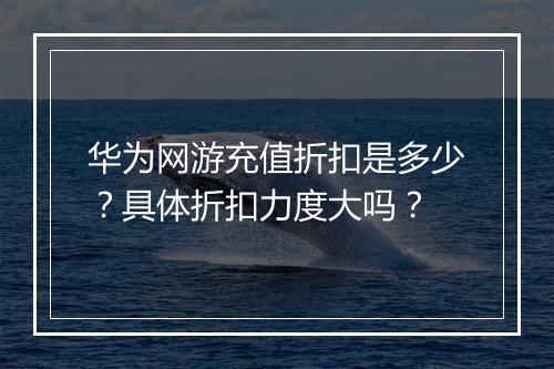 华为网游充值折扣是多少？具体折扣力度大吗？