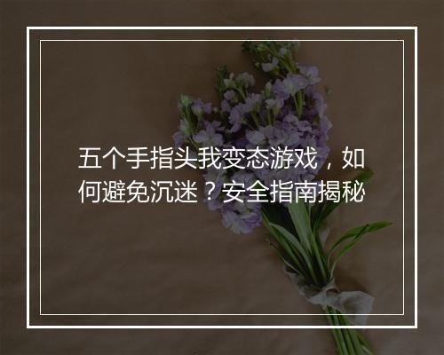 五个手指头我变态游戏,如何避免沉迷?安全指南揭秘