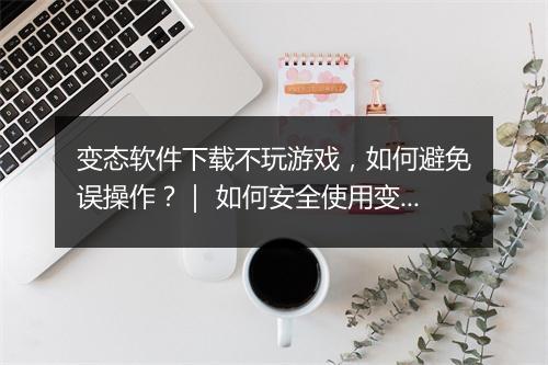 变态软件下载不玩游戏,如何避免误操作?| 如何安全使用变态软件?