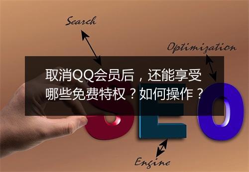 取消QQ会员后，还能享受哪些免费特权？如何操作？
