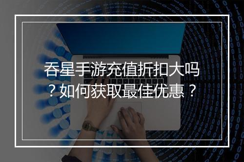 吞星手游充值折扣大吗?如何获取最佳优惠?