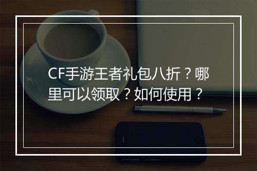 CF手游王者礼包八折？哪里可以领取？如何使用？