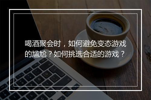 喝酒聚会时，如何避免变态游戏的尴尬？如何挑选合适的游戏？