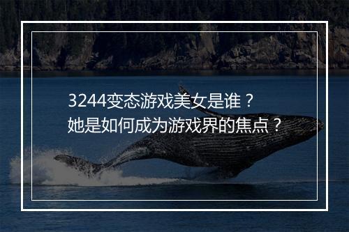 3244变态游戏美女是谁？她是如何成为游戏界的焦点？