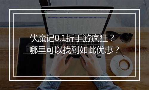 伏魔记0.1折手游疯狂?哪里可以找到如此优惠?