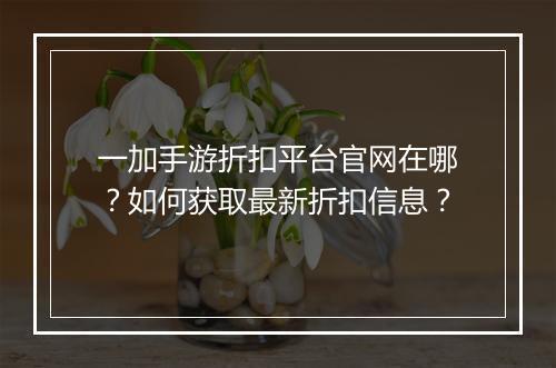 一加手游折扣平台官网在哪？如何获取最新折扣信息？