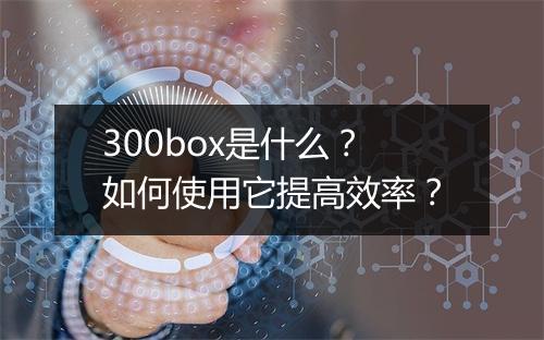 300box是什么？如何使用它提高效率？