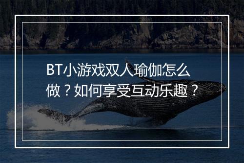 BT小游戏双人瑜伽怎么做？如何享受互动乐趣？