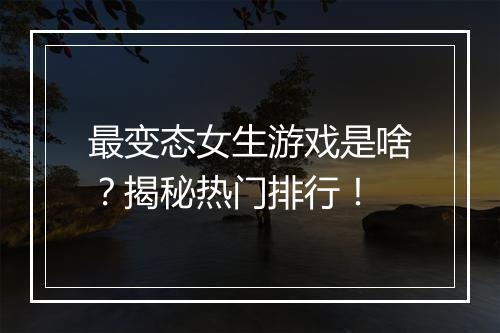 最变态女生游戏是啥?揭秘热门排行!