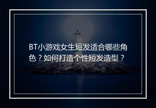 BT小游戏女生短发适合哪些角色？如何打造个性短发造型？