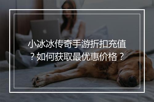 小冰冰传奇手游折扣充值?如何获取最优惠价格?