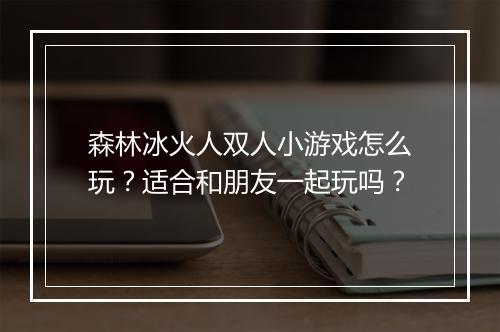 森林冰火人双人小游戏怎么玩?适合和朋友一起玩吗?