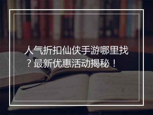 人气折扣仙侠手游哪里找？最新优惠活动揭秘！