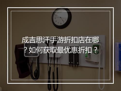 成吉思汗手游折扣店在哪？如何获取最优惠折扣？