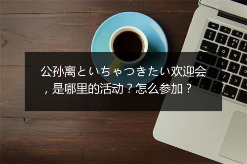公孙离といちゃつきたい欢迎会,是哪里的活动?怎么参加?