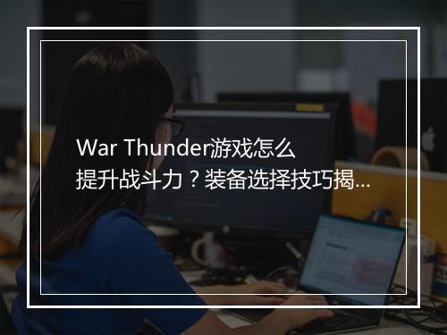 War Thunder游戏怎么提升战斗力?装备选择技巧揭秘