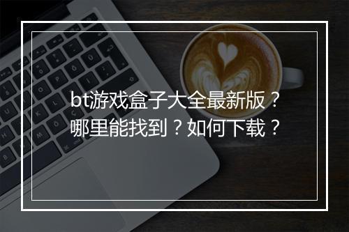 bt游戏盒子大全最新版?哪里能找到?如何下载?