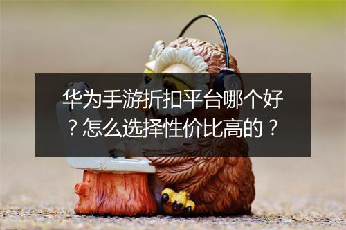 华为手游折扣平台哪个好？怎么选择性价比高的？