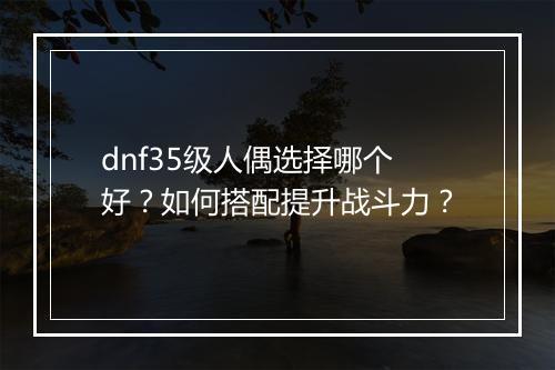 dnf35级人偶选择哪个好？如何搭配提升战斗力？