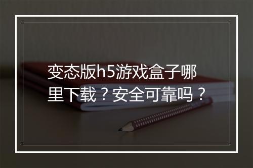 变态版h5游戏盒子哪里下载？安全可靠吗？