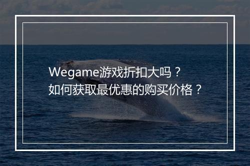 Wegame游戏折扣大吗?如何获取最优惠的购买价格?