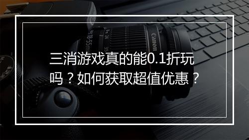 三消游戏真的能0.1折玩吗?如何获取超值优惠?