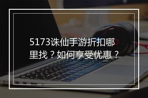 5173诛仙手游折扣哪里找？如何享受优惠？
