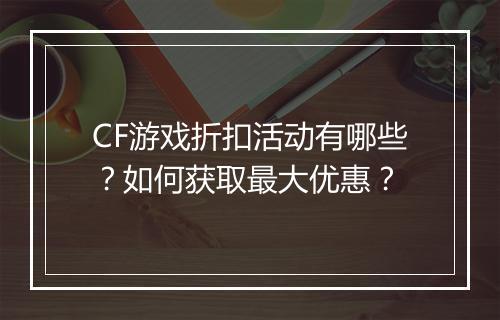 CF游戏折扣活动有哪些？如何获取最大优惠？