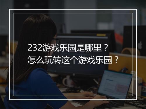 232游戏乐园是哪里？怎么玩转这个游戏乐园？
