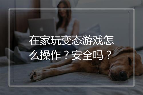 在家玩变态游戏怎么操作？安全吗？