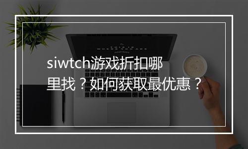 siwtch游戏折扣哪里找?如何获取最优惠?