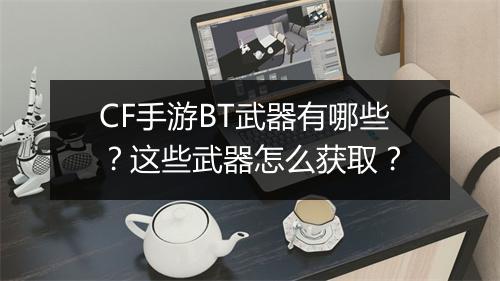 CF手游BT武器有哪些？这些武器怎么获取？