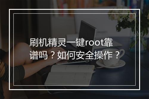 刷机精灵一键root靠谱吗?如何安全操作?